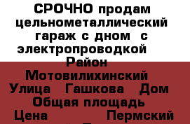 СРОЧНО продам цельнометаллический гараж с дном, с электропроводкой.  › Район ­ Мотовилихинский › Улица ­ Гашкова › Дом ­ 9 › Общая площадь ­ 17 › Цена ­ 30 000 - Пермский край, Пермь г. Недвижимость » Гаражи   . Пермский край,Пермь г.